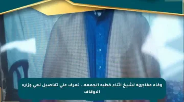 وفاة مفاجئة لشيخ أثناء خطبة الجمعة.. تعرف على تفاصيل نعي وزارة الأوقاف